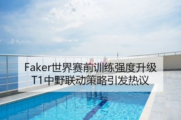 Faker世界赛前训练强度升级 T1中野联动策略引发热议