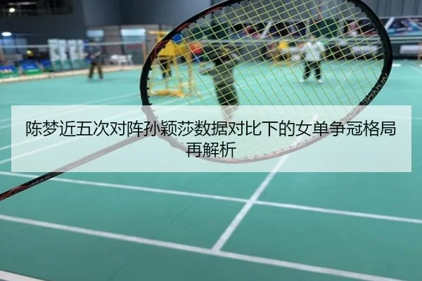 陈梦近五次对阵孙颖莎数据对比下的女单争冠格局再解析