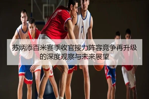 苏炳添百米赛季收官接力阵容竞争再升级的深度观察与未来展望